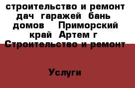 строительство и ремонт дач, гаражей, бань, домов. - Приморский край, Артем г. Строительство и ремонт » Услуги   